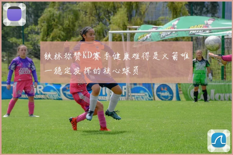 铁林称赞KD赛季健康难得是火箭唯一稳定发挥的核心球员