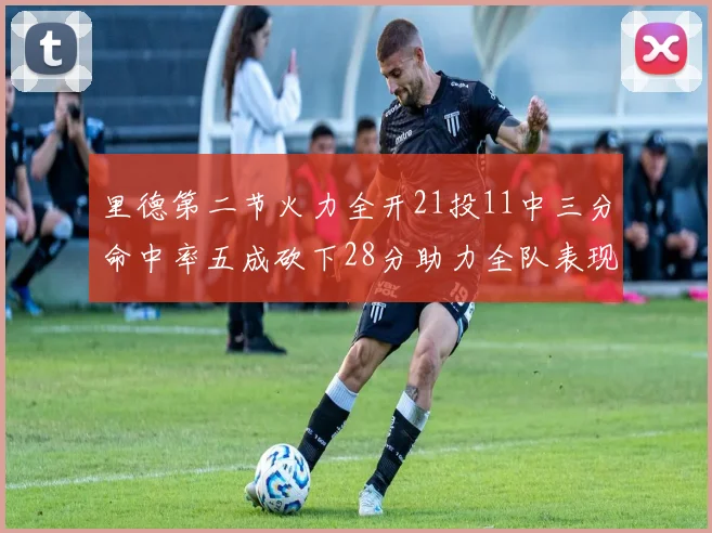 里德第二节火力全开21投11中三分命中率五成砍下28分助力全队表现出色