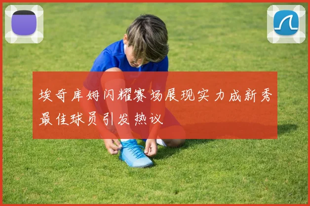 埃奇库姆闪耀赛场展现实力成新秀最佳球员引发热议