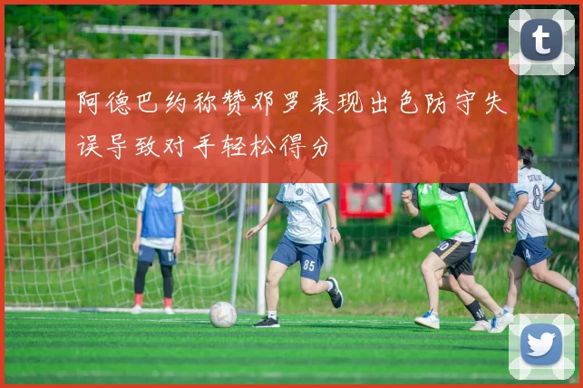 阿德巴约称赞邓罗表现出色防守失误导致对手轻松得分