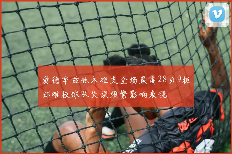 爱德华兹独木难支全场最高28分9板却难救球队失误频繁影响表现