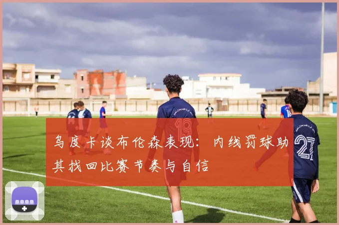 乌度卡谈布伦森表现：内线罚球助其找回比赛节奏与自信