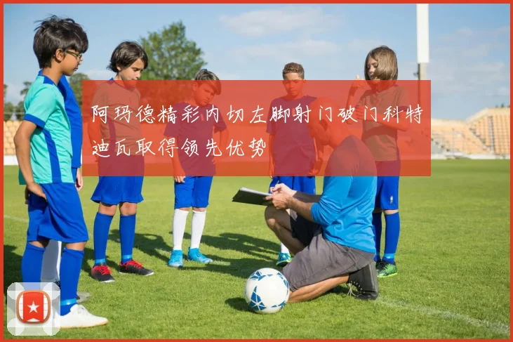 阿玛德精彩内切左脚射门破门科特迪瓦取得领先优势