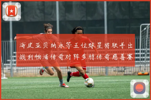 海皮亚贝纳永等五位球星将联手出战利物浦传奇对阵多特传奇慈善赛