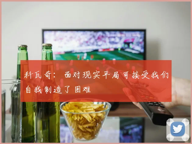 科瓦奇：面对现实平局可接受我们自我制造了困难