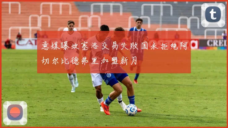 意媒曝坎塞洛交易失败国米拒绝阿切尔比德弗里加盟新月