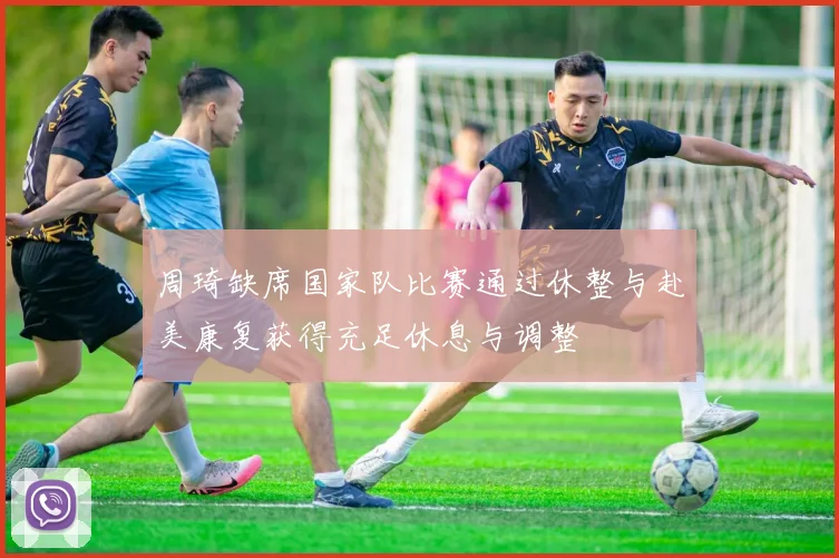 周琦缺席国家队比赛通过休整与赴美康复获得充足休息与调整