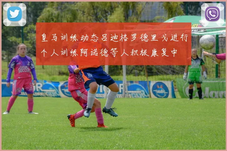 皇马训练动态吕迪格罗德里戈进行个人训练阿诺德等人积极康复中