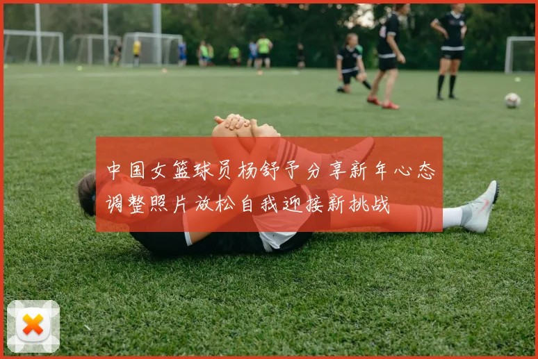 中国女篮球员杨舒予分享新年心态调整照片放松自我迎接新挑战