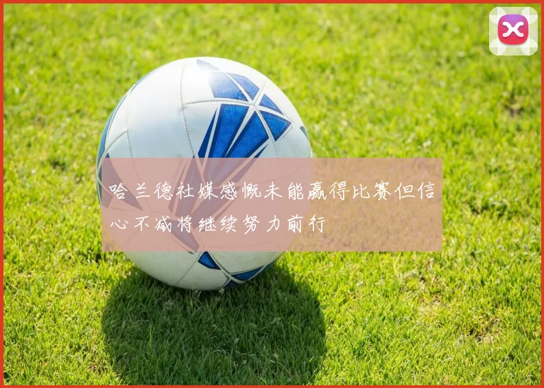 哈兰德社媒感慨未能赢得比赛但信心不减将继续努力前行