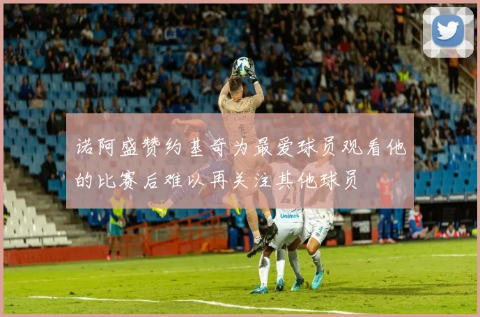诺阿盛赞约基奇为最爱球员观看他的比赛后难以再关注其他球员
