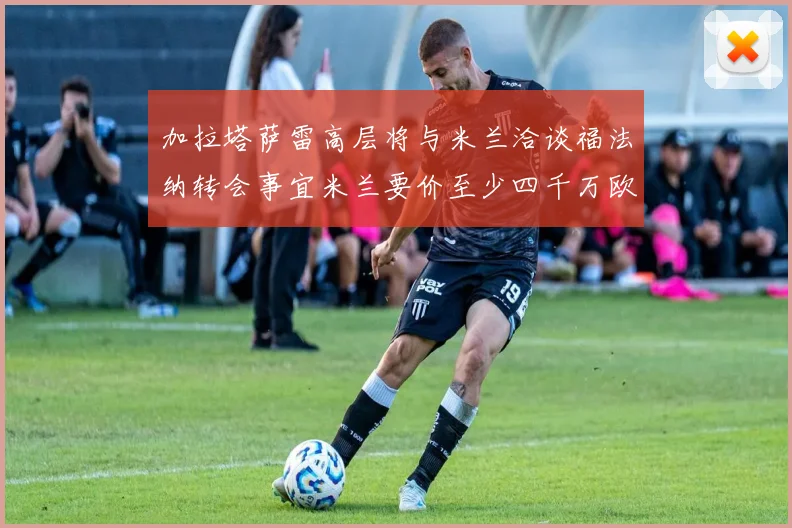 加拉塔萨雷高层将与米兰洽谈福法纳转会事宜米兰要价至少四千万欧元