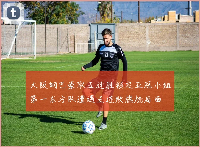 大阪钢巴豪取五连胜锁定亚冠小组第一东方队遭遇五连败尴尬局面