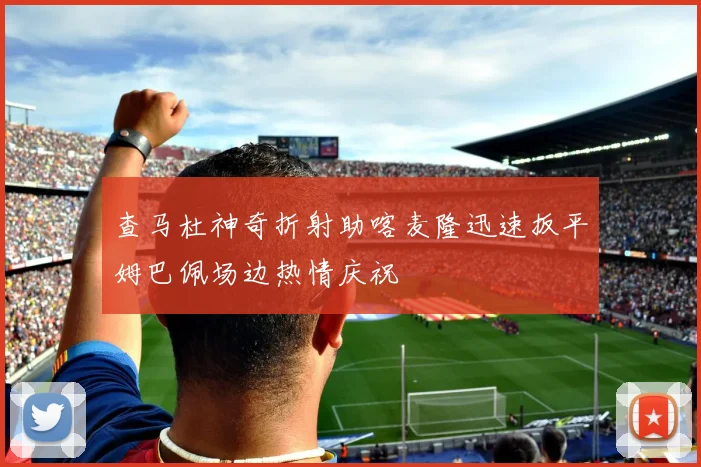 查马杜神奇折射助喀麦隆迅速扳平姆巴佩场边热情庆祝