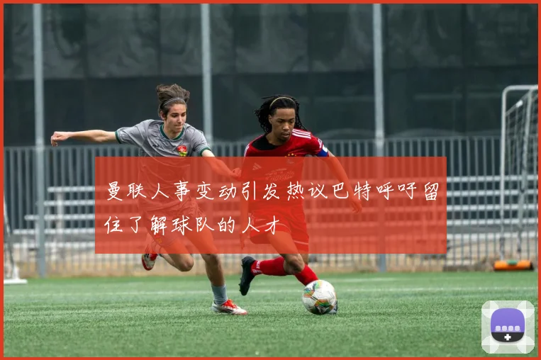 曼联人事变动引发热议巴特呼吁留住了解球队的人才