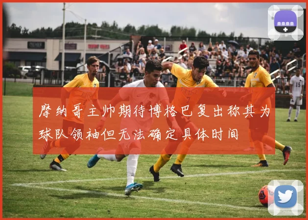 摩纳哥主帅期待博格巴复出称其为球队领袖但无法确定具体时间