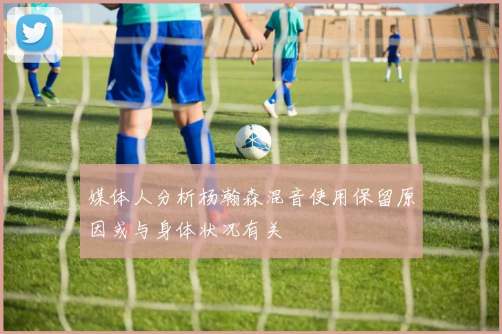媒体人分析杨瀚森混音使用保留原因或与身体状况有关