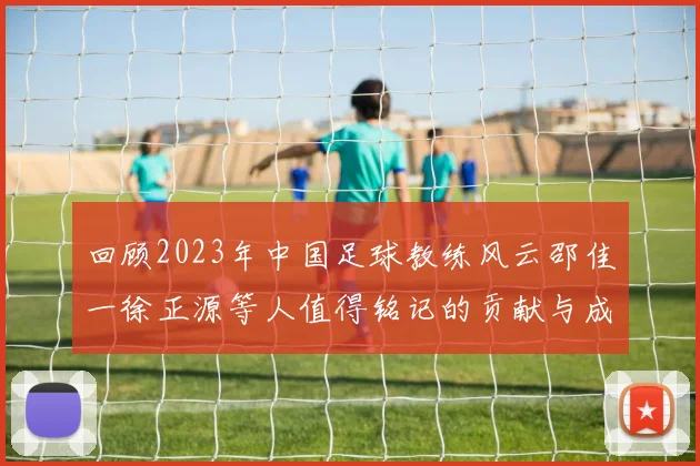 回顾2023年中国足球教练风云邵佳一徐正源等人值得铭记的贡献与成就