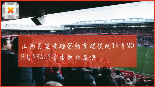 山西男篮重磅签约曾退役的19年MOP与NBA55号秀凯尔盖伊