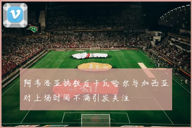 阿韦洛亚执教后卡瓦哈尔与加西亚对上场时间不满引发关注