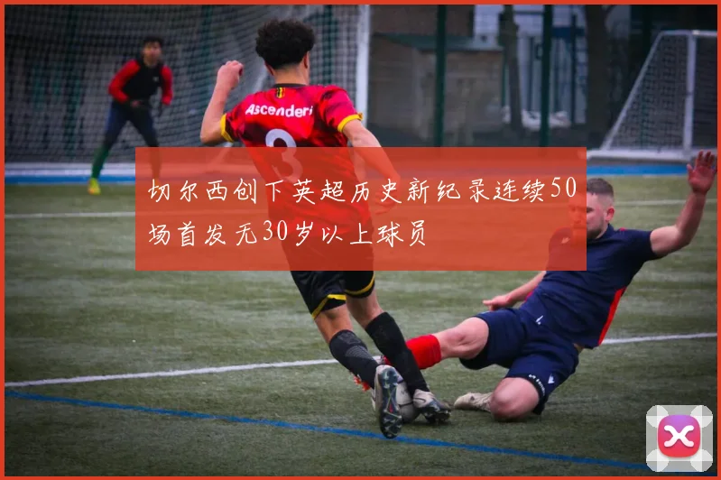 切尔西创下英超历史新纪录连续50场首发无30岁以上球员