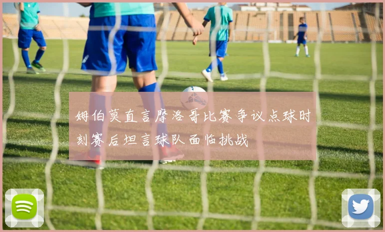 姆伯莫直言摩洛哥比赛争议点球时刻赛后坦言球队面临挑战