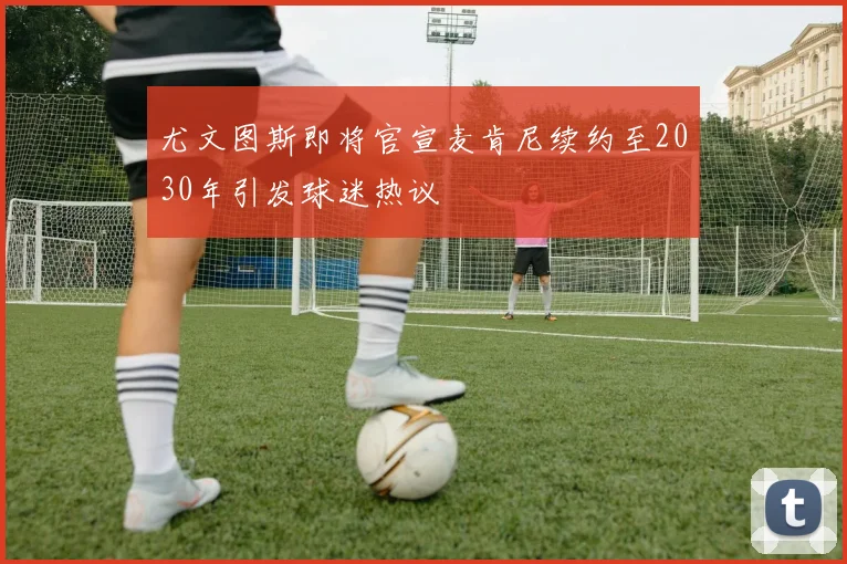 尤文图斯即将官宣麦肯尼续约至2030年引发球迷热议