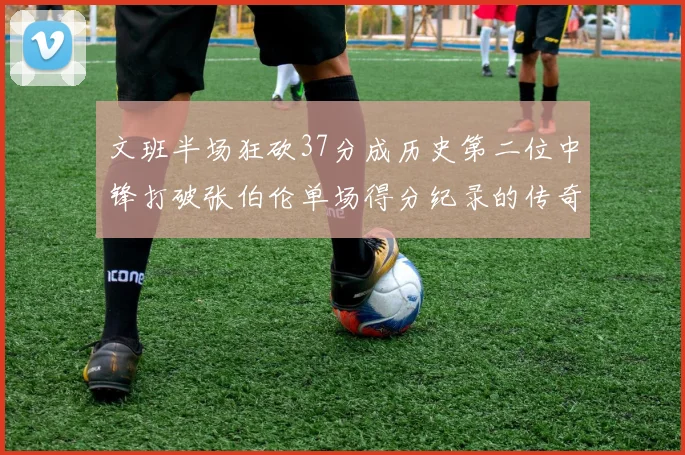 文班半场狂砍37分成历史第二位中锋打破张伯伦单场得分纪录的传奇时刻