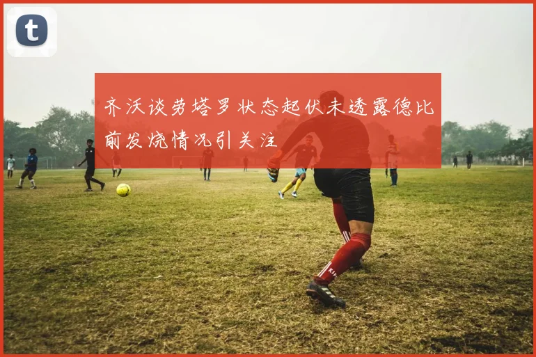 齐沃谈劳塔罗状态起伏未透露德比前发烧情况引关注