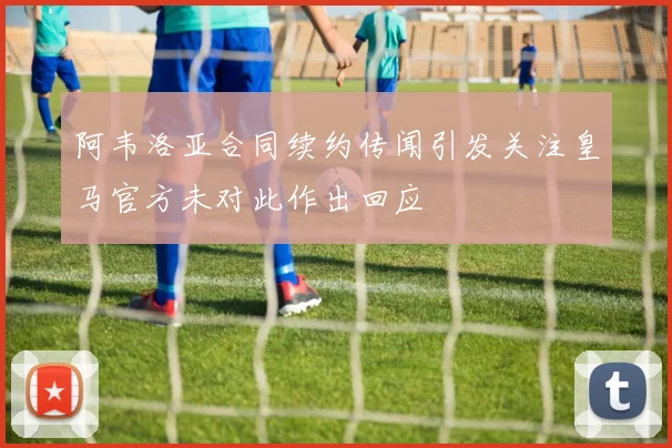 阿韦洛亚合同续约传闻引发关注皇马官方未对此作出回应