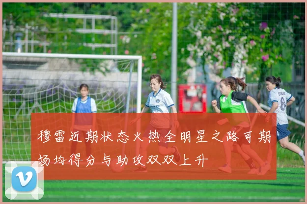 穆雷近期状态火热全明星之路可期场均得分与助攻双双上升