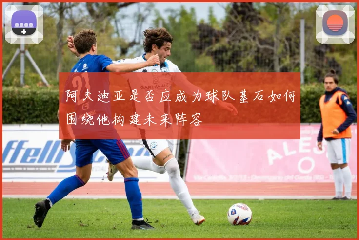 阿夫迪亚是否应成为球队基石如何围绕他构建未来阵容