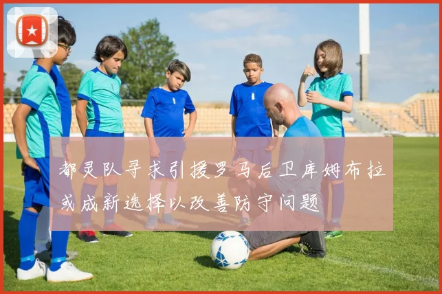 都灵队寻求引援罗马后卫库姆布拉或成新选择以改善防守问题