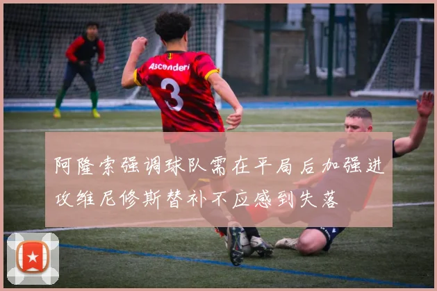 阿隆索强调球队需在平局后加强进攻维尼修斯替补不应感到失落