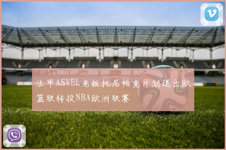 法甲ASVEL老板托尼帕克计划退出欧篮联转投NBA欧洲联赛